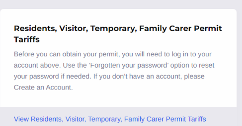 Shows a section of the opening page of the permit portal. With the words: " Residents, Visitor, Temporary, Family Carer Permit Tariffs
Before you can obtain your permit, you will need to log in to your account above. Use the ‘Forgotten your password’ option to reset your password if needed. If you don’t have an account, please Create an Account." Then links to "View Residents, Visitor, Temporary, Family Carer Permit Tariffs"