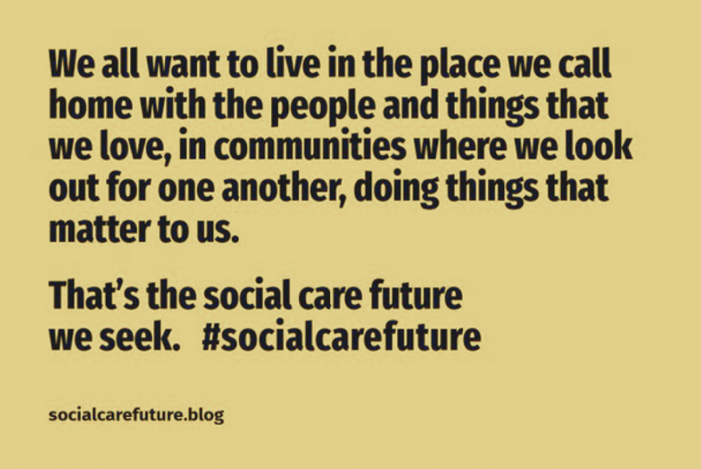 Quote image from socialcarefuture.blog that reads: We all want to live in the place we call home with the people and things that we love, in communities where we look out for one another, doing things that matter to us. That's the social care future we seek. #socialcarefuture