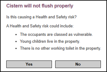 Screenshot of a health and safety assessment page for a toilet repair. The page header reads 'Cistern will not flush properly' followed by the question 'Is this causing a Health and Safety risk?' Below is explanatory text stating 'A Health and Safety risk could include:' followed by three bullet points: 'The occupants are classed as vulnerable', 'Young children live in the property', and 'There is no other working toilet in the property'. At the bottom are two gray buttons labeled 'Yes' and 'No' for the user to select from.